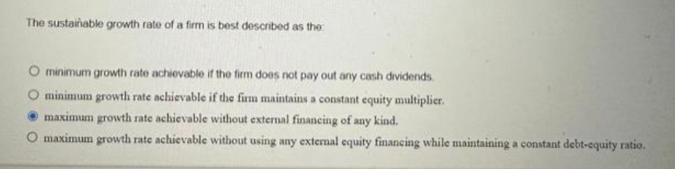 The sustainable growth rate of a firm is best described as the
O minimum growth rate achievable if the firm does not pay out any cash dividends.
O minimum growth rate achievable if the firm maintains a constant equity multiplier.
maximum growth rate achievable without external financing of any kind.
O maximum growth rate achievable without using any external equity financing while maintaining a constant debt-equity ratio.