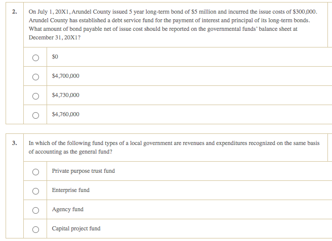 2.
3.
On July 1, 20X1, Arundel County issued 5 year long-term bond of $5 million and incurred the issue costs of $300,000.
Arundel County has established a debt service fund for the payment of interest and principal of its long-term bonds.
What amount of bond payable net of issue cost should be reported on the governmental funds' balance sheet at
December 31, 20X1?
O
O
O
$0
O
O
$4,700,000
$4,730,000
$4,760,000
In which of the following fund types of a local government are revenues and expenditures recognized on the same basis
of accounting as the general fund?
Private purpose trust fund
Enterprise fund
Agency fund
Capital project fund