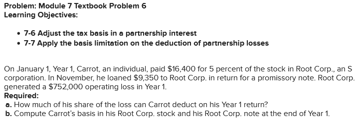 Problem: Module 7 Textbook Problem 6
Learning Objectives:
• 7-6 Adjust the tax basis in a partnership interest
• 7-7 Apply the basis limitation on the deduction of partnership losses
On January 1, Year 1, Carrot, an individual, paid $16,400 for 5 percent of the stock in Root Corp., an S
corporation. In November, he loaned $9,350 to Root Corp. in return for a promissory note. Root Corp.
generated a $752,000 operating loss in Year 1.
Required:
a. How much of his share of the loss can Carrot deduct on his Year 1 return?
b. Compute Carrot's basis in his Root Corp. stock and his Root Corp. note at the end of Year 1.