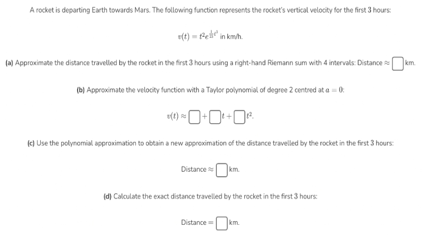 A rocket is departing Earth towards Mars. The following function represents the rocket's vertical velocity for the first 3 hours:
v(t) = t
- t²e¹² in km/h.
(a) Approximate the distance travelled by the rocket in the first 3 hours using a right-hand Riemann sum with 4 intervals: Distance
(b) Approximate the velocity function with a Taylor polynomial of degree 2 centred at a = 0:
v(t)≈+t+t².
(c) Use the polynomial approximation to obtain a new approximation of the distance travelled by the rocket in the first 3 hours:
Distance
km.
(d) Calculate the exact distance travelled by the rocket in the first 3 hours:
Distance =
km.
km.