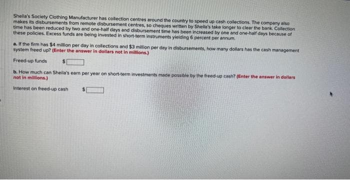 Shella's Society Clothing Manufacturer has collection centres around the country to speed up cash collections. The company also
makes its disbursements from remote disbursement centres, so cheques written by Sheila's take longer to clear the bank. Collection
time has been reduced by two and one-half days and disbursement time has been increased by one and one-half days because of
these policies. Excess funds are being invested in short-term instruments yielding 6 percent per annum.
a. If the firm has $4 million per day in collections and $3 million per day in disbursements, how many dollars has the cash management
system freed up? (Enter the answer in dollars not in millions.)
Freed-up funds
b. How much can Sheila's earn per year on short-term investments made possible by the freed-up cash? (Enter the answer in dollars
not in millions.)
Interest on freed-up cash
$