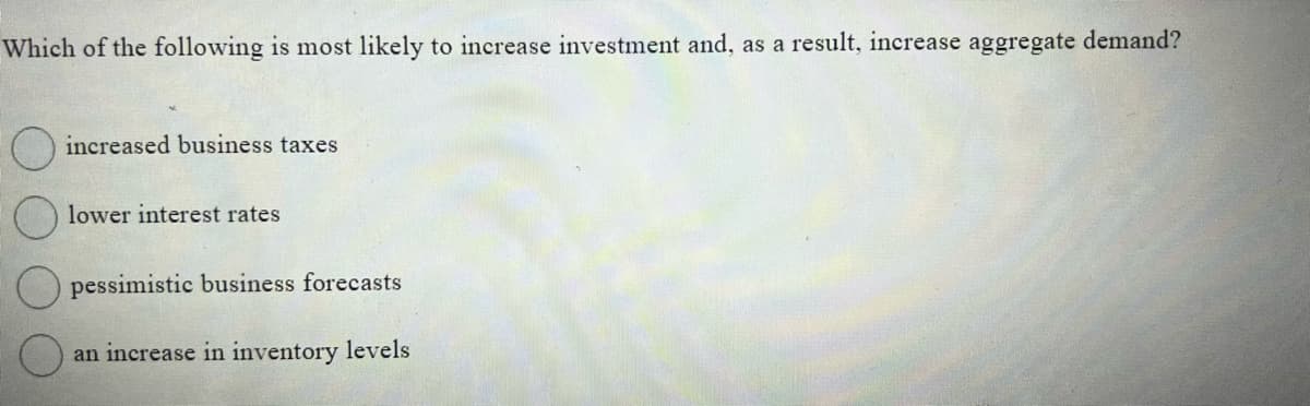 Which of the following is most likely to increase investment and, as a result, increase aggregate demand?
increased business taxes
lower interest rates
pessimistic business forecasts
an increase in inventory levels