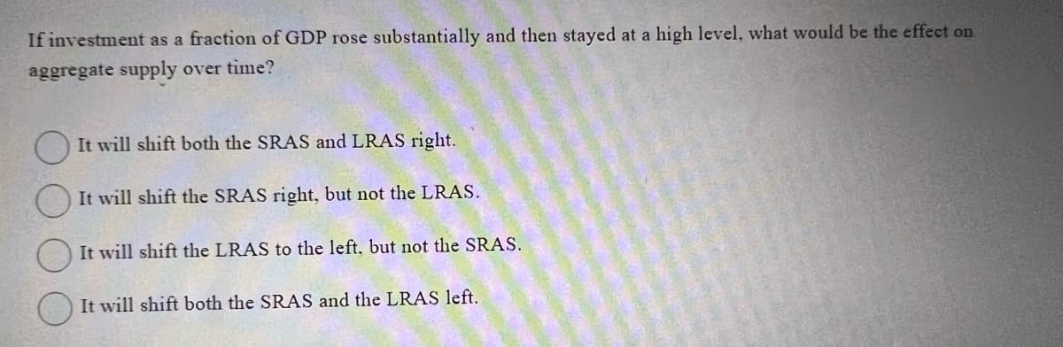 If investment as a fraction of GDP rose substantially and then stayed at a high level, what would be the effect on
aggregate supply over time?
It will shift both the SRAS and LRAS right.
It will shift the SRAS right, but not the LRAS.
It will shift the LRAS to the left, but not the SRAS.
It will shift both the SRAS and the LRAS left.