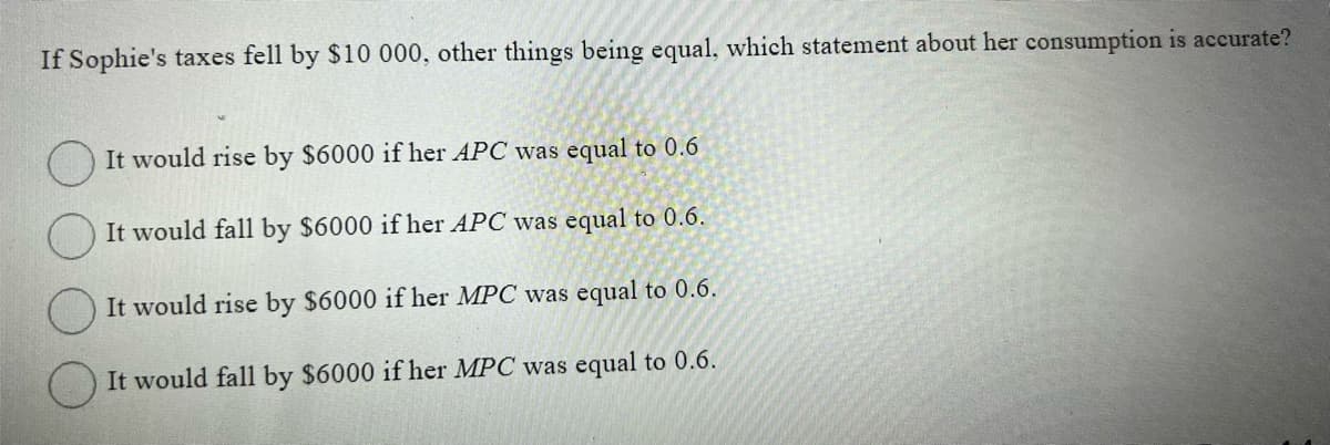 If Sophie's taxes fell by $10 000, other things being equal, which statement about her consumption is accurate?
It would rise by $6000 if her APC was equal to 0.6
It would fall by $6000 if her APC was equal to 0.6.
It would rise by $6000 if her MPC was equal to 0.6.
It would fall by $6000 if her MPC was equal to 0.6.
