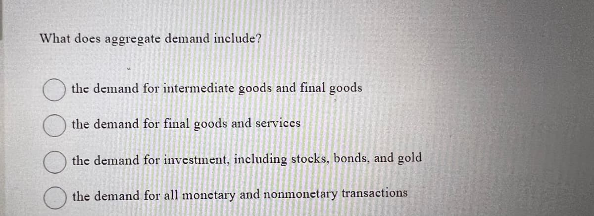 What does aggregate demand include?
the demand for intermediate goods and final goods
the demand for final goods and services
the demand for investment, including stocks, bonds, and gold
the demand for all monetary and nonmonetary transactions