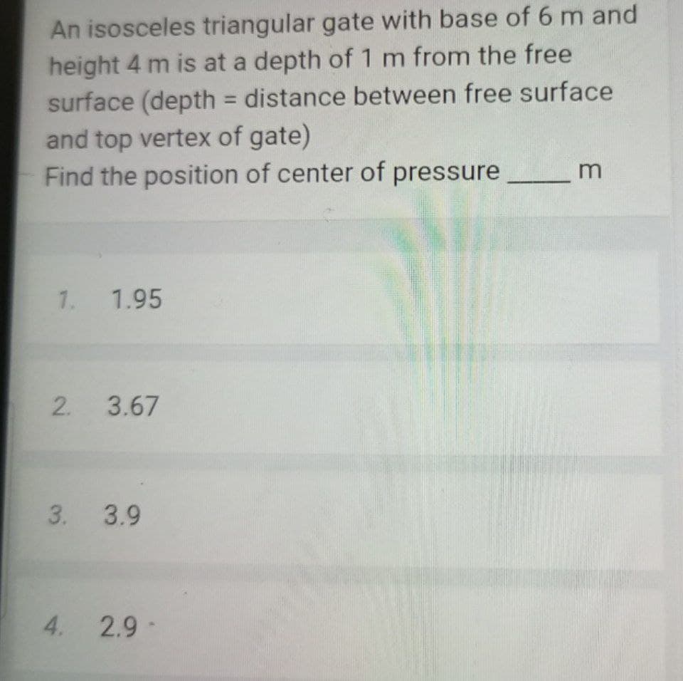 An isosceles triangular gate with base of 6 m and
height 4 m is at a depth of 1 m from the free
surface (depth = distance between free surface
and top vertex of gate)
Find the position of center of pressure
%3D
1. 1.95
2. 3.67
3. 3.9
4. 2.9-
