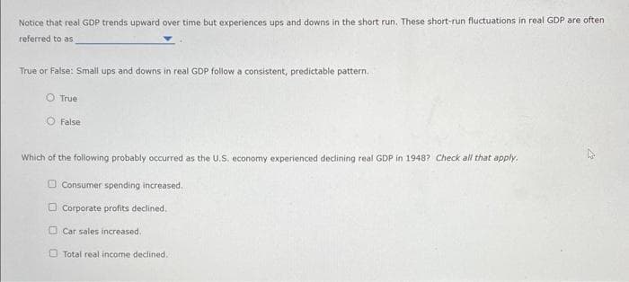 Notice that real GDP trends upward over time but experiences ups and downs in the short run. These short-run fluctuations in real GDP are often.
referred to as
True or False: Small ups and downs in real GDP follow a consistent, predictable pattern.
O True
O False
Which of the following probably occurred as the U.S. economy experienced declining real GDP in 1948? Check all that apply.
Consumer spending increased.
Corporate profits declined.
Car sales increased.
Total real income declined.