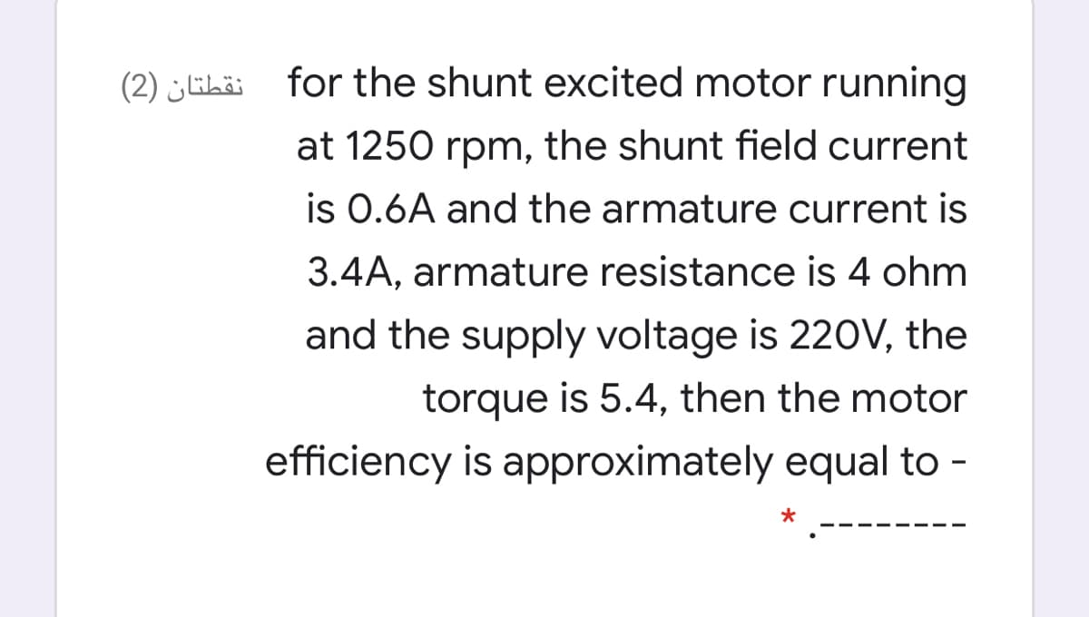 (2) ¿Ehäi for the shunt excited motor running
at 1250 rpm, the shunt field current
is 0.6A and the armature current is
3.4A, armature resistance is 4 ohm
and the supply voltage is 220V, the
torque is 5.4, then the motor
efficiency is approximately equal to -
