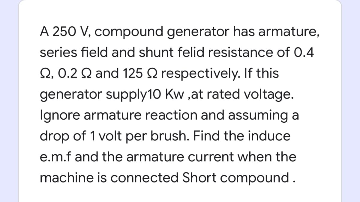 A 250 V, compound generator has armature,
series field and shunt felid resistance of 0.4
Q, 0.2 Q and 125 Q respectively. If this
generator supply10 Kw ,at rated voltage.
Ignore armature reaction and assuming a
drop of 1 volt per brush. Find the induce
e.m.f and the armature current when the
machine is connected Short compound.
