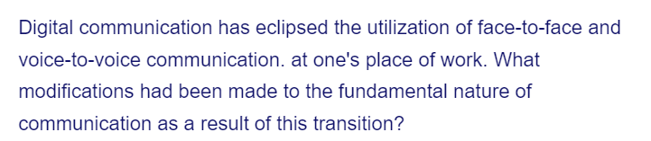 Digital communication has eclipsed the utilization of face-to-face and
voice-to-voice communication. at one's place of work. What
modifications had been made to the fundamental nature of
communication
as a result of this transition?