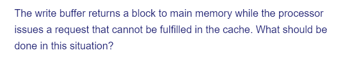 The write buffer returns a block to main memory while the processor
issues a request that cannot be fulfilled in the cache. What should be
done in this situation?