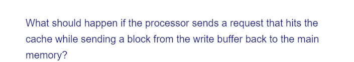 What should happen if the processor sends a request that hits the
cache while sending a block from the write buffer back to the main
memory?