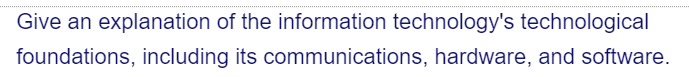 Give an explanation of the information technology's technological
foundations, including its communications, hardware, and software.