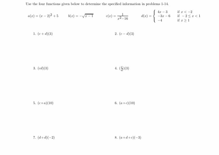 Use the four functions given below to determine the specified information in problems 1-14.
4.r -3
if z< -2
if - 25<1
if a 21
a(2) = (x – 2)² + 5
b(2) = -V-I
e(z) = .
16
d(x) =
-3r - 6
-4
1. (e + d)(3)
2. (e - d)(3)
3. (ed)(3)
4. (S)(3)
