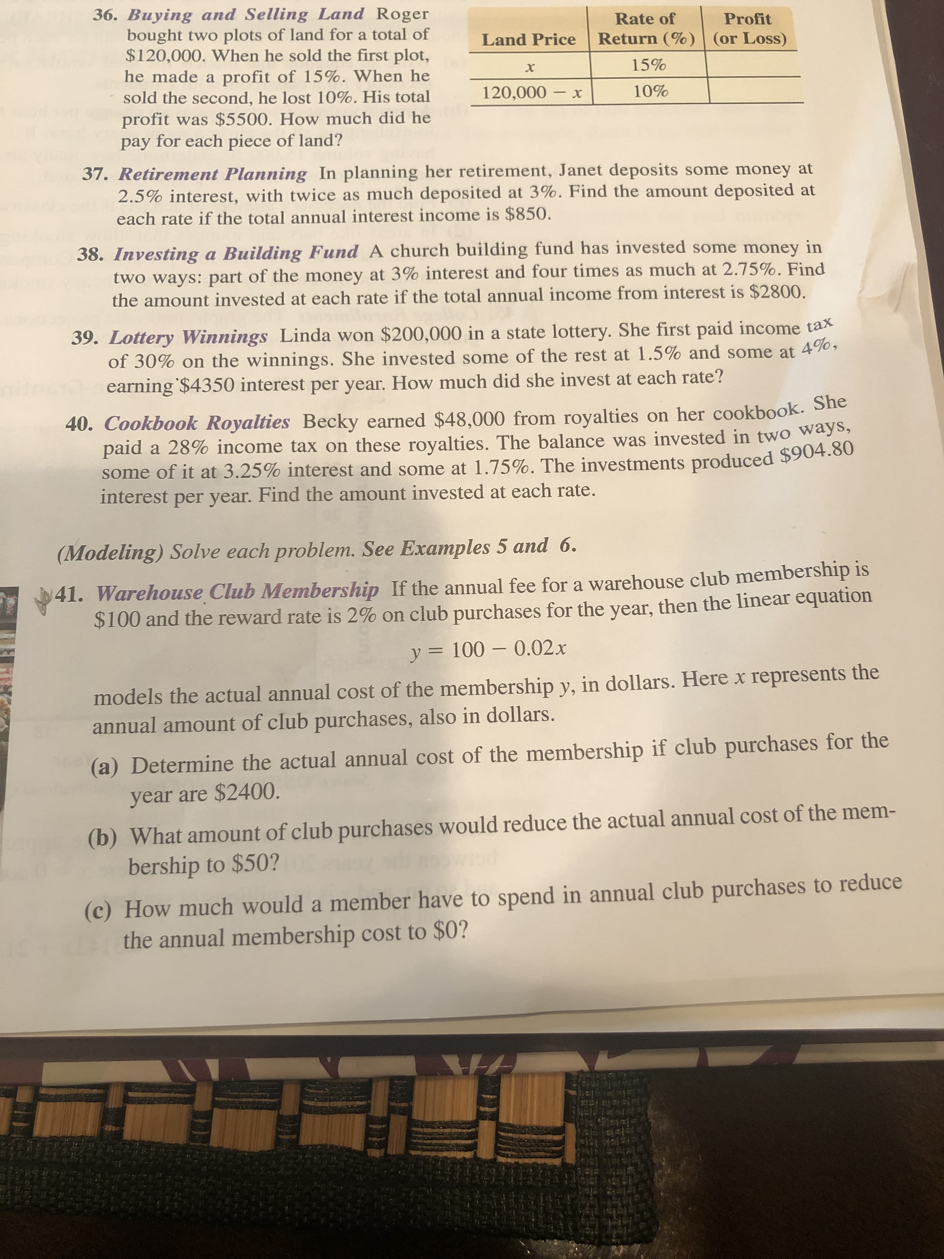 36. Buying and Selling Land Roger
bought two plots of land for a total of
$120,000. When he sold the first plot,
he made a profit of 15%. When he
sold the second, he lost 10%. His total
profit was $5500. How much did he
pay for each piece of land?
Rate of
Profit
Land Price
Return (%) (or Loss)
15%
120,000 – x
10%
37. Retirement Planning In planning her retirement, Janet deposits some money at
2.5% interest, with twice as much deposited at 3%. Find the amount deposited at
each rate if the total annual interest income is $850.
38. Investing a Building Fund A church building fund has invested some money in
two ways: part of the money at 3% interest and four times as much at 2.75%. Find
the amount invested at each rate if the total annual income from interest is $2800.
39. Lottery Winnings Linda won $200,000 in a state lottery. She first paid income tax
of 30% on the winnings. She invested some of the rest at 1.5% and some at 490,
earning $4350 interest per year. How much did she invest at each rate?
ite
40. Cookbook Royalties Becky earned $48,000 from royalties on her cookbook. Sie
paid a 28% income tax on these royalties. The balance was invested in two ways,
some of it at 3.25% interest and some at 1.75%. The investments produced $904.60
interest per year. Find the amount invested at each rate.
(Modeling) Solve each problem. See Examples 5 and 6.
141. Warehouse Club Membership If the annual fee for a warehouse club membership is
$100 and the reward rate is 2% on club purchases for the year, then the linear equation
y = 100 – 0.02.x
models the actual annual cost of the membership y, in dollars. Here x represents the
annual amount of club purchases, also in dollars.
(a) Determine the actual annual cost of the membership if club purchases for the
year are $2400.
(b) What amount of club purchases would reduce the actual annual cost of the mem-
bership to $50?
(c) How much would a member have to spend in annual club purchases to reduce
the annual membership cost to $0?
