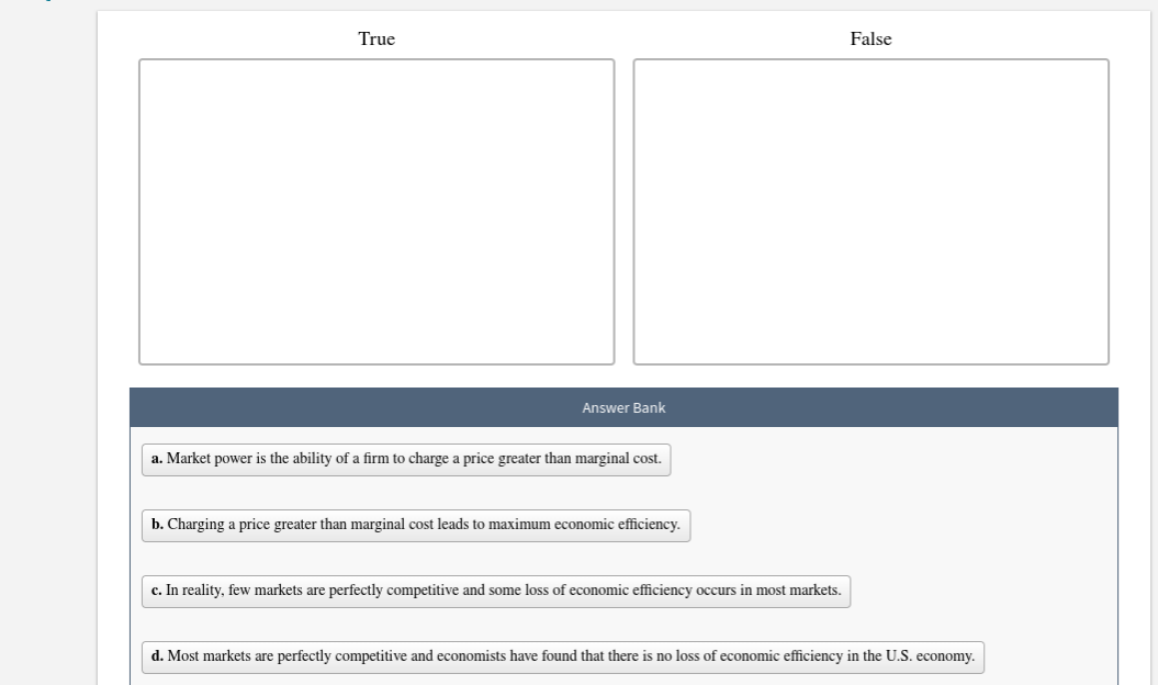 True
False
Answer Bank
a. Market power is the ability of a firm to charge a price greater than marginal cost
b. Charging a price greater than marginal cost leads to maximum economic efficiency.
c. In reality, few markets are perfectly competitive and some loss of economic efficiency occurs in most markets.
d. Most markets are perfectly competitive and economists have found that there
no loss of economic efficiency in the U.S. economy.
