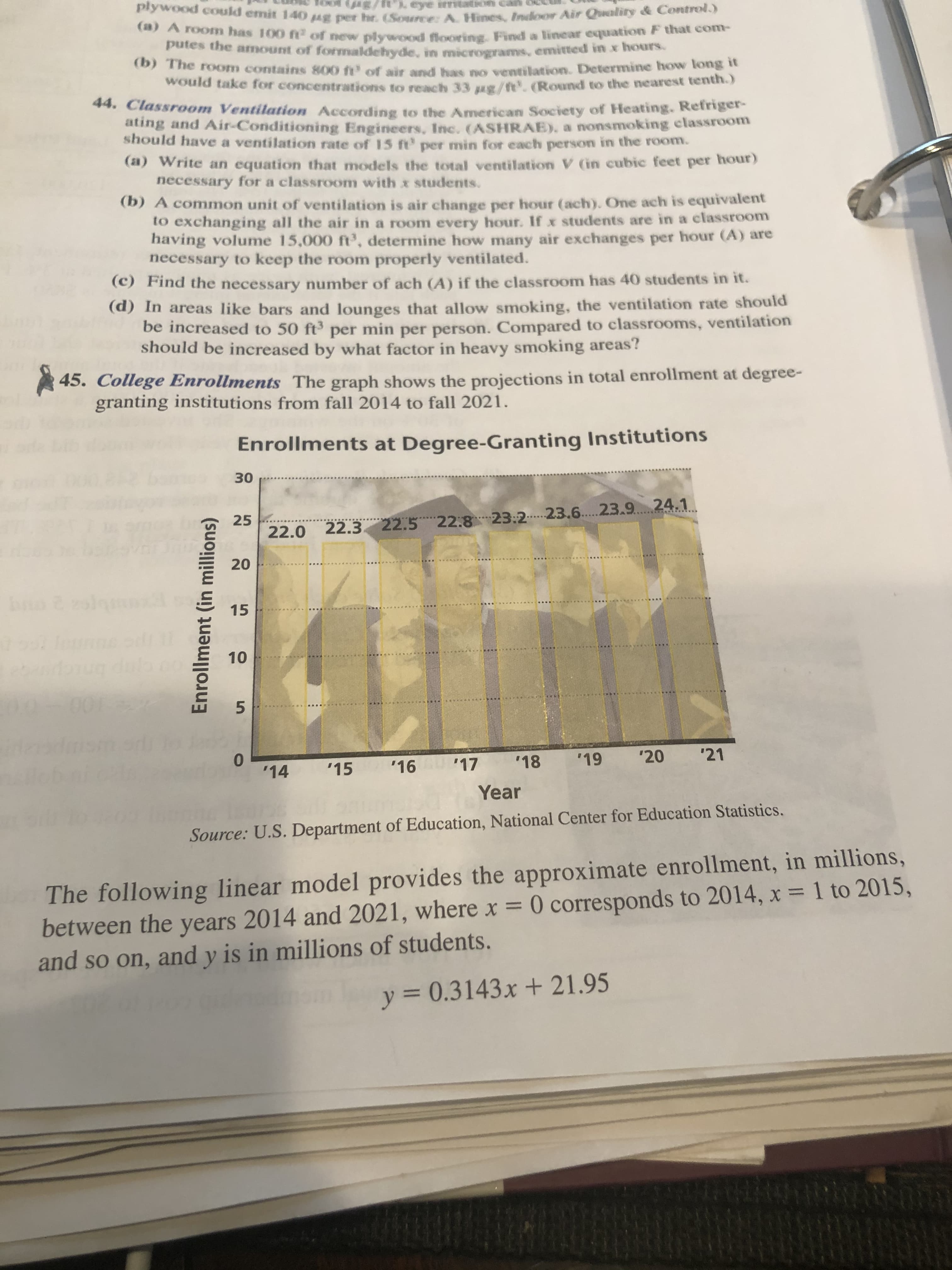 plywood could emit 140 g per hr. (Source: A. Hines, Indoor Air Quality & Control.)
eye irtation can
A 10onm has 100 f of new plywood flooring, Find a linear equation F that com-
putes the amount of formaldehyde, in micrograms, emitted in x hours.
(D) The room contains 800 ft' of air and has no ventilation. Determine how long t
would take for concentrations to reach 33 g/t.(Round to the nearest tenth.)
44. Classroom Ventilation According to the American Society of Heating. Refriger-
ating and Air-Conditioning Engineers, Inc. (ASHRAE), a nonsmoking classroom
should have a ventilation rate of 15 ft' per min for each person in the rOom.
(a) Write an equation that models the total ventilation V (in cubic feet per hour)
necessary for a classroom with x students.
(b) A common unit of ventilation is air change per hour (ach). One ach is equivalent
to exchanging all the air in a room every hour. If x students are in a classroom
having volume 15,000 ft', determine how many air exchanges per hour (A) are
necessary to keep the room properly ventilated.
(C) Find the necessary number of ach (A) if the classroom has 40 students in it.
(a) in areas like bars and lounges that allow smoking, the ventilation rate should
be increased to 50 ft per min per person. Compared to classrooms, ventilation
should be increased by what factor in heavy smoking areas?
45. College Enrollments The graph shows the projections in total enrollment at degree-
granting institutions from fall 2014 to fall 2021.
Enrollments at Degree-Granting Institutions
30
25
22.0 22.3 22.5 22:823:2. 23.6.23.9 24.1
15
001
'14
'15
'16 17
'18
'19
'20
'21
Year
Source: U.S. Department of Education, National Center for Education Statistics.
The following linear model provides the approximate enrollment, in millions,
between the years 2014 and 2021, where x = 0 corresponds to 2014, x = 1 to 2015,
and so on, and y is in millions of students.
y = 0.3143x + 21.95
%3D
20
10
Enrollment (in millions)
