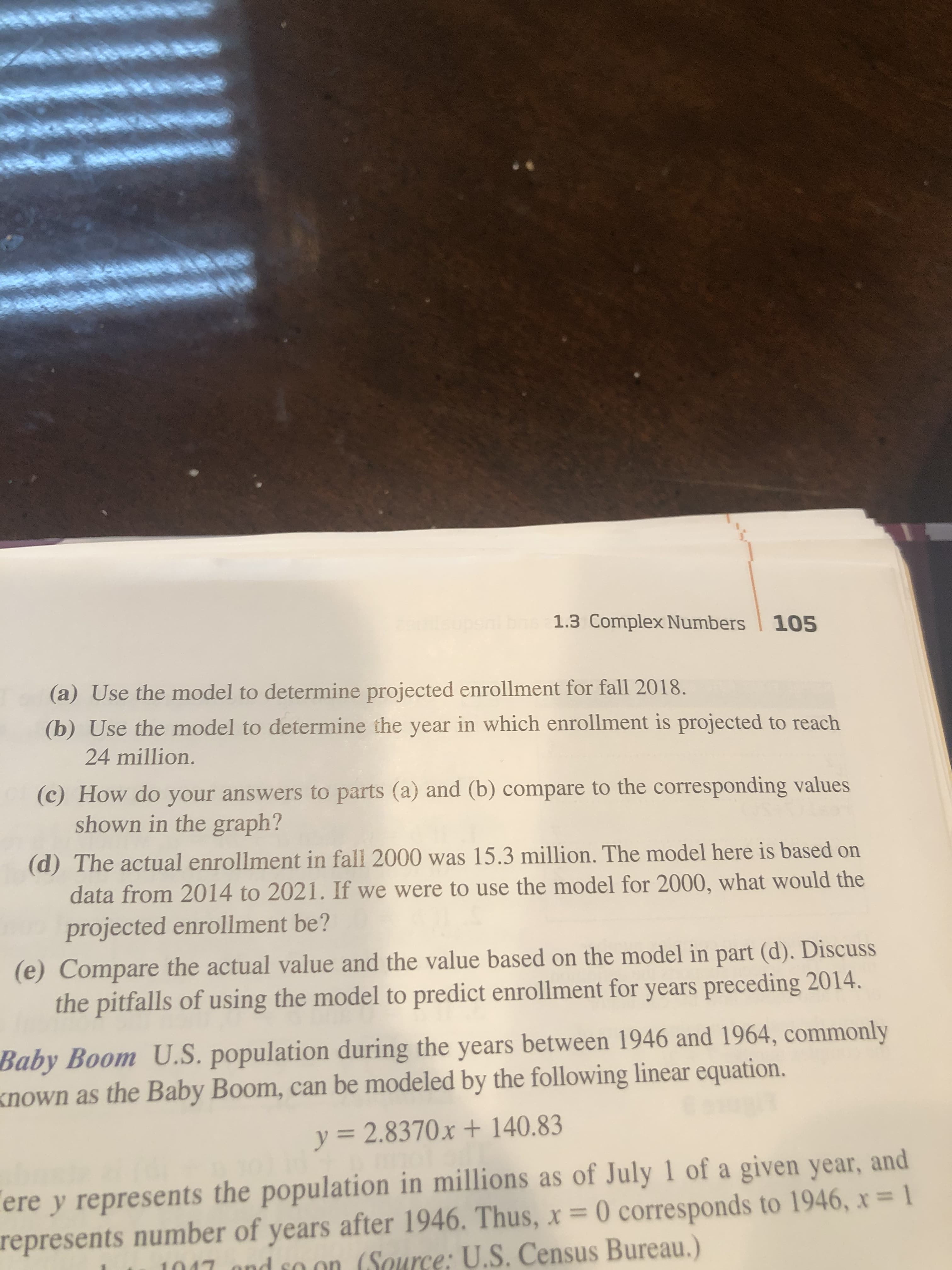 1.3 Complex Numbers
105
(a) Use the model to determine projected enrollment for fall 2018.
(b) Use the model to determine the year in which enrollment is projected to reach
24 million.
(c) How do your answers to parts (a) and (b) compare to the corresponding values
shown in the graph?
(d) The actual enrollment in fall 2000 was 15.3 million. The model here is based on
data from 2014 to 2021. If we were to use the model for 2000, what would the
projected enrollment be?
(e) Compare the actual value and the value based on the model in part (d). Discuss
the pitfalls of using the model to predict enrollment for years preceding 2014.
Baby Boom U.S. population during the years between 1946 and 1964, commonly
known as the Baby Boom, can be modeled by the following linear equation.
y = 2.8370x + 140.83
%3D
ere y represents the population in millions as of July 1 of a given year, and
represents number of years after 1946. Thus, x = 0 corresponds to 1946, x= 1
1017 ond so on (Source: U.S. Census Bureau.)
