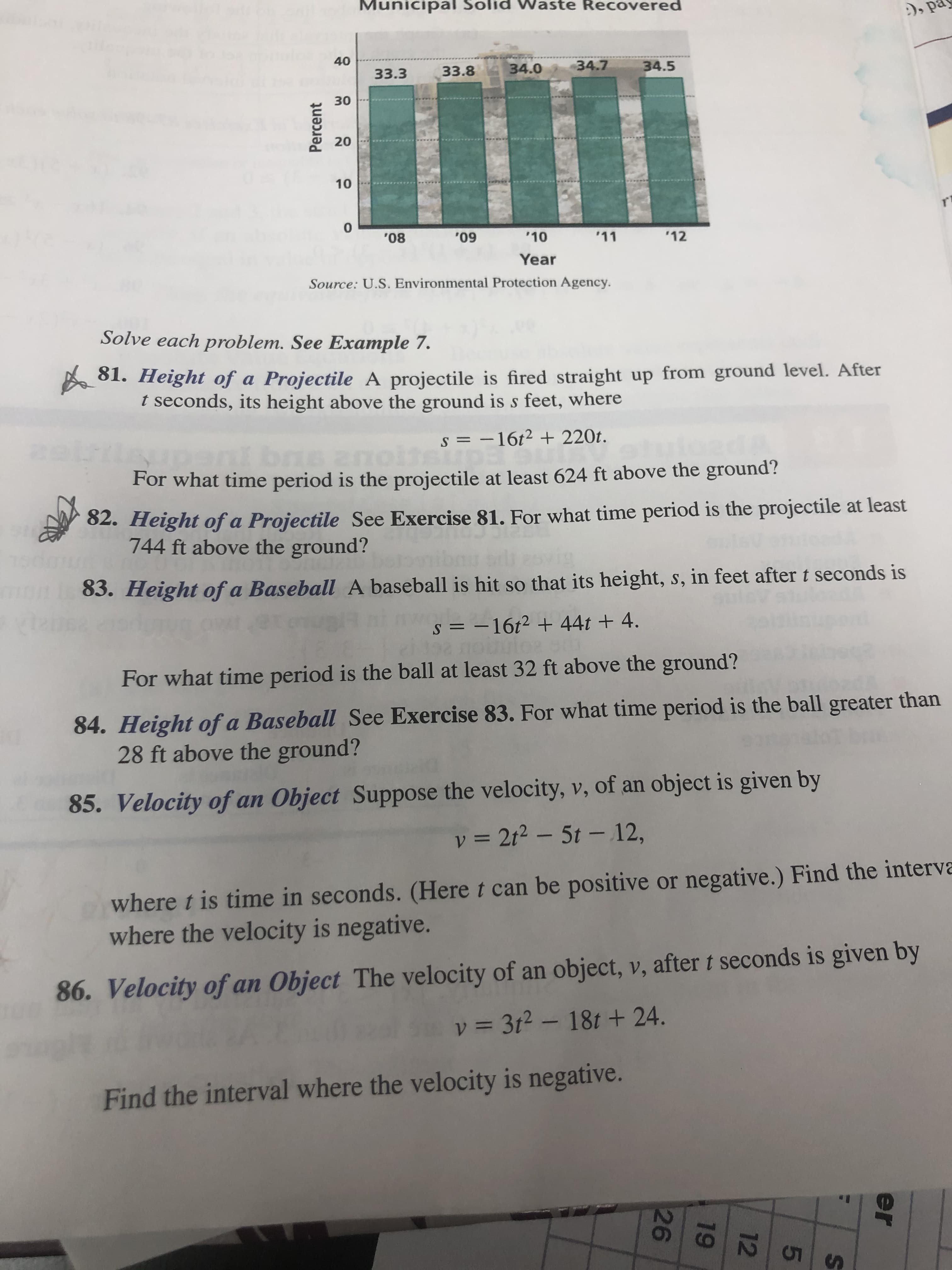 Municipal Solid Waste Recovered
:), på
40
33.3
33.8
34.0
34.7
34.5
30
'08
'09
'10
'11
'12
Year
Source: U.S. Environmental Protection Agency.
Solve each problem. See Example 7.
A 81. Height of a Projectile A projectile is fired straight up from ground level. After
t seconds, its height above the ground is s feet, where
s = -16t² + 220t.
nt bns anoit
For what time period is the projectile at least 624 ft above the ground?
82. Height of a Projectile See Exercise 81. For what time period is the projectile at least
744 ft above the ground?
83. Height of a Baseball A baseball is hit so that its height, s, in feet after t seconds is
s = -16t2 + 44t + 4.
For what time period is the ball at least 32 ft above the ground?
84. Height of a Baseball See Exercise 83. For what time period is the ball greater than
28 ft above the ground?
85. Velocity of an Object Suppose the velocity, v, of an object is given by
v = 2t2 – 5t - 12,
where t is time in seconds. (Here t can be positive or negative.) Find the interva
where the velocity is negative.
86. Velocity of an Object The velocity of an object, v, after t seconds is given by
v = 3t2 – 18t + 24.
Find the interval where the velocity is negative.
51
er
19
26
20
10
Percent
