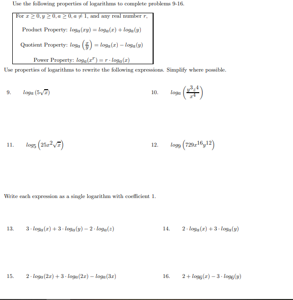 For 1>0, y 2 0, a > 0, a ± 1, and any real number r,
Product Property: loga(ry) = loga(x) + loga(y)
Quotient Property: loga ()
= loga(z) – loga(4)
Power Property: loga(F") =r- loga(2)
Use properties of logarithms to rewrite the following expressions. Simplify where possible.
9.
loga (5V7)
10.
loga
log5 (2522VE)
logg (729-16,12)
11.
12.
