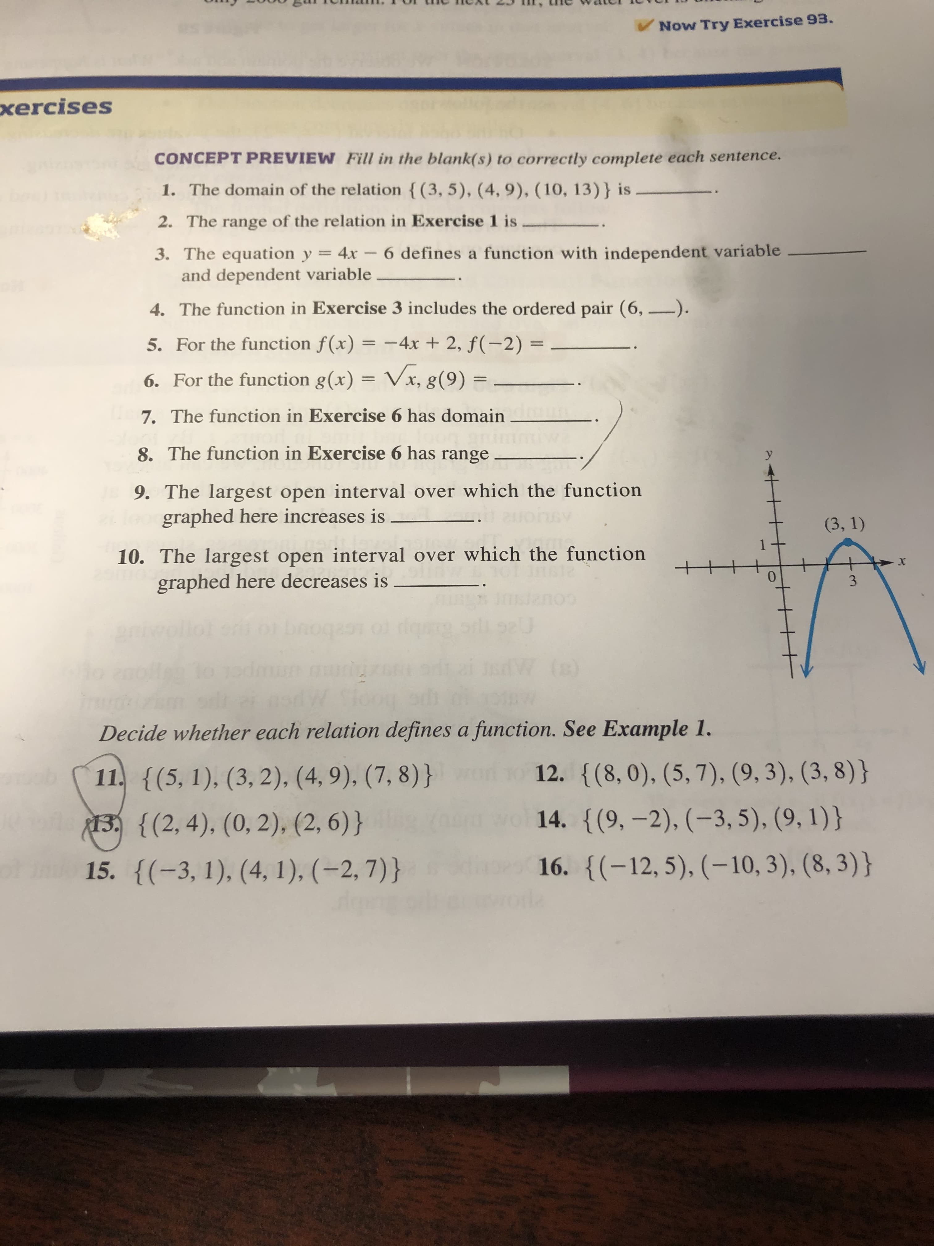 Now Try Exercise 93.
xercises
CONCEPT PREVIEW Fill in the blank(s) to correctly complete each sentence.
1. The domain of the relation {(3, 5), (4, 9), ( 10, 13)} is
2. The range of the relation in Exercise 1 is
3. The equation y = 4x – 6 defines a function with independent variable
and dependent variable
4. The function in Exercise 3 includes the ordered pair (6, –).
5. For the function f(x) = -4x + 2, ƒ(-2) =
%3D
6. For the function g(x) = Vx, g(9) =
%3D
7. The function in Exercise 6 has domain
8. The function in Exercise 6 has range
У
9. The largest open interval over which the function
graphed here increases is
(3, 1)
10. The largest open interval over which the function
graphed here decreases is
3.
bnoqasn
(8)
To
Decide whether each relation defines a function. See Example 1.
12. {(8,0), (5, 7), (9, 3), (3, 8)}
11. {(5, 1), (3, 2), (4, 9), (7, 8)}
14. {(9, -2), (-3, 5), (9, 1)}
13. {(2, 4), (0, 2), (2, 6)}
of
16. {(-12, 5), (-10, 3), (8, 3)}
15. {(-3, 1), (4, 1), (-2, 7)}
