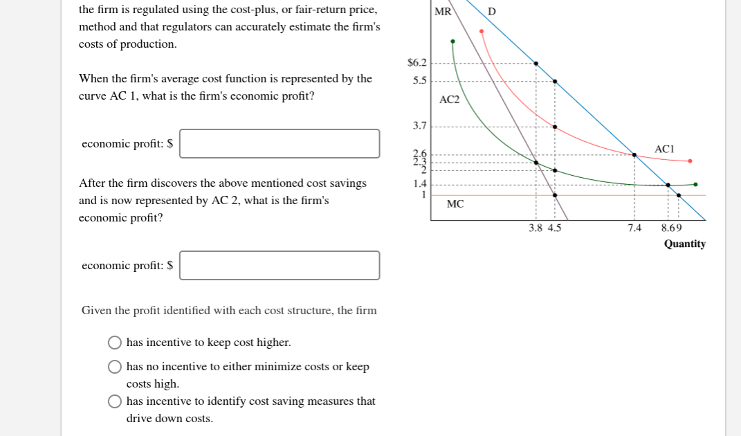 the firm is regulated using the cost-plus, or fair-return price
MR
method and that regulators can accurately estimate the firm's
costs of production.
$6.2
When the firm's average cost function is represented by the
5.5
curve AC 1, what is the firm's economic profit?
AC2
3.7
economic profit: $
ACI
2.6
After the firm discovers the above mentioned cost savings
14
and is now represented by AC 2, what is the firm's
МС
economic profit?
3.8 4.5
7.4
8.69
Quantity
economic profit: $
Given the profit identified with each cost structure, the firm
Ohas incentive to keep cost higher
has no incentive to either minimize costs or keep
costs high.
has incentive to identify cost saving measures that
drive down costs
