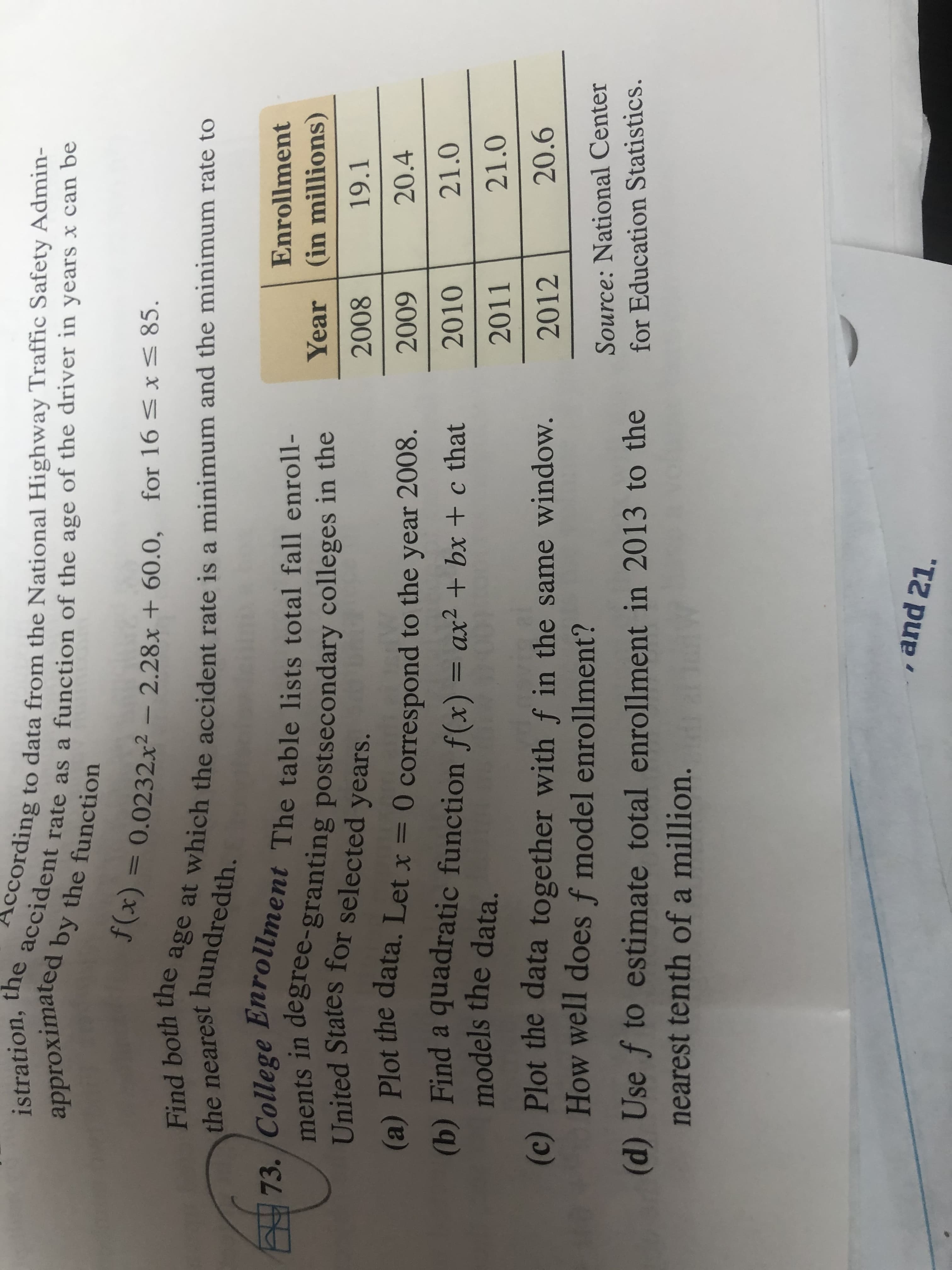 According to data from the National Highway Traffic Safety Admin-
the accident rate as a function of the age of the driver in years x can be
approximated by the function
istration,
f(x) = 0.0232x² – 2.28x + 60.0, for 16 < x< 85.
Find both the age at which the accident rate is a minimum and the minimum rate to
the nearest hundredth.
73/College Bhrollment The table lists total fall enroll-
ments in degree-granting postsecondary colleges in the
United States for selected years.
(a) Plot the data. Let x = 0 correspond to the year 2008.
Enrollment
Year (in millions)
2008
19.1
20.4
6007
2010
21.0
(b) Find a quadratic function f(x) = ax² + bx + c that
models the data.
%3D
2011
21.0
20.6
(c) Plot the data together with f in the same window.
How well does f model enrollment?
2012
Source: National Center
(d) Use f to estimate total enrollment in 2013 to the
nearest tenth of a million. w
for Education Statistics.
, and 21.
