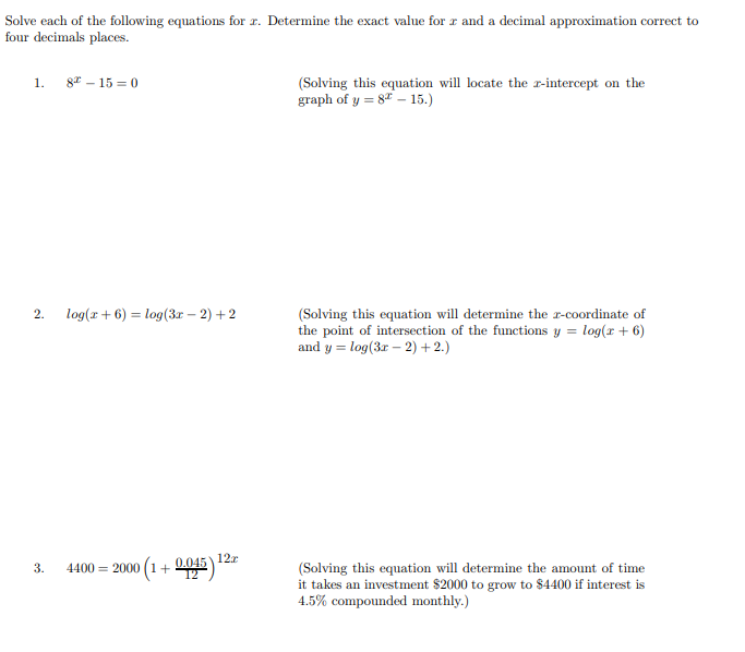 olve each of the following equations for r. Determine the exact value for r and a decimal approximation correct to
pur decimals places.
1. 8" – 15 = 0
(Solving this equation will locate the r-intercept on the
graph of y = 8 – 15.)
2.
log(x + 6) = log(3r – 2) + 2
(Solving this equation will determine the r-coordinate of
the point of intersection of the functions y = log(x + 6)
and y = log(3r – 2) + 2.)
= 2000 (1+ 2045
(Solving this equation will determine the amount of time
it takes an investment $2000 to grow to $4400 if interest is
4.5% compounded monthly.)
3.
4400
