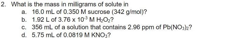 2. What is the mass in milligrams of solute in
a. 16.0 mL of 0.350 M sucrose (342 g/mol)?
b. 1.92 L of 3.76 x 103 M H2O2?
c. 356 mL of a solution that contains 2.96 ppm of Pb(NO3)2?
d. 5.75 mL of 0.0819 M KNO3?
