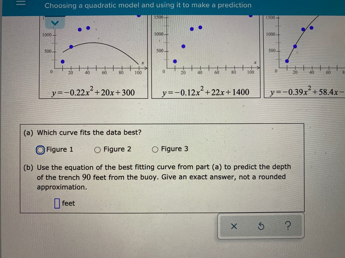 Choosing a quadratic model and using it to make a prediction
1500
1500
1000
1000+
1000-
500-
500+
500-
20
40
60
80
100
20
40
60
80
100
20
40
60
y=-0.22x+20x+300
y=-0.12x+22x+1400
y=-0.39x´+58.4x
(a) Which curve fits the data best?
O Figure 1
O Figure 2
O Figure 3
(b) Use the equation of the best fitting curve from part (a) to predict the depth
of the trench 90 feet from the buoy. Give an exact answer, not a rounded
approximation.
|feet
||
