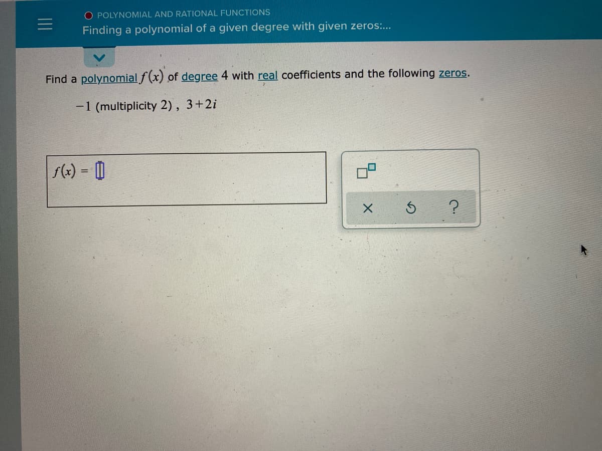 O POLYNOMIAL AND RATIONAL FUNCTIONS
Finding a polynomial of a given degree with given zeros...
Find a polynomial f(x) of degree 4 with real coefficients and the following zeros.
-1 (multiplicity 2), 3+2i
s(e) = 0
II
