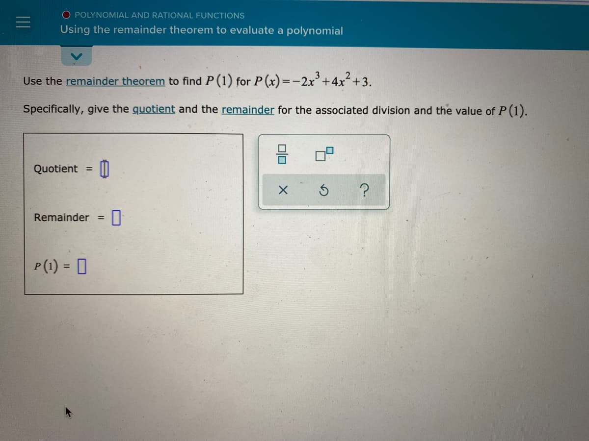 O POLYNOMIAL AND RATIONAL FUNCTIONS
Using the remainder theorem to evaluate a polynomial
Use the remainder theorem to find P(1) for P(x)=-2x+4x+3.
Specifically, give the quotient and the remainder for the associated division and the value of P (1).
믐
Quotient =
Remainder
%3D
P(1) = 0
