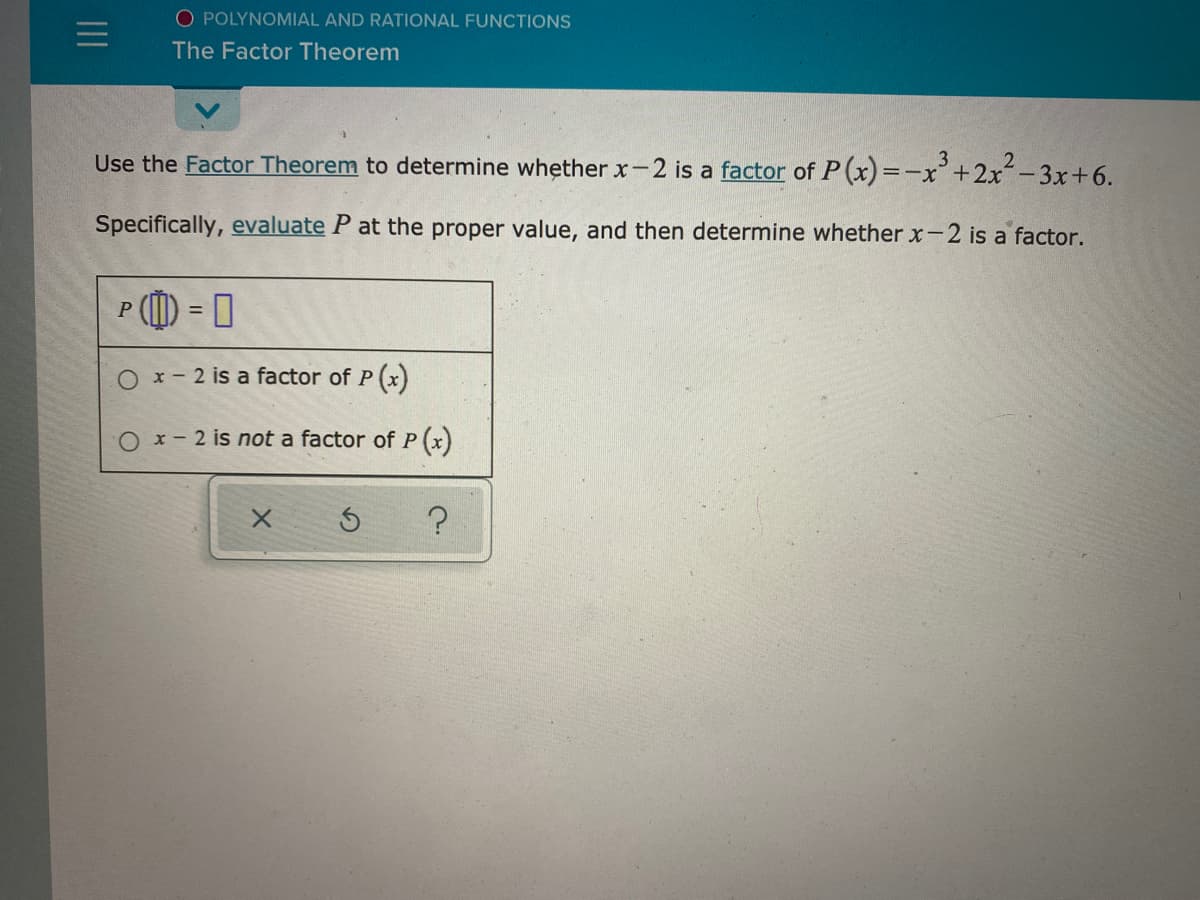 O POLYNOMIAL AND RATIONAL FUNCTIONS
The Factor Theorem
Use the Factor Theorem to determine whether x-2 is a factor of P(x) =-x'+2x-3x+6.
3
2
Specifically, evaluate P at the proper value, and then determine whether x-2 is a factor.
%3D
O x- 2 is a factor of P (x)
O x- 2 is not a factor of P (x)
II
