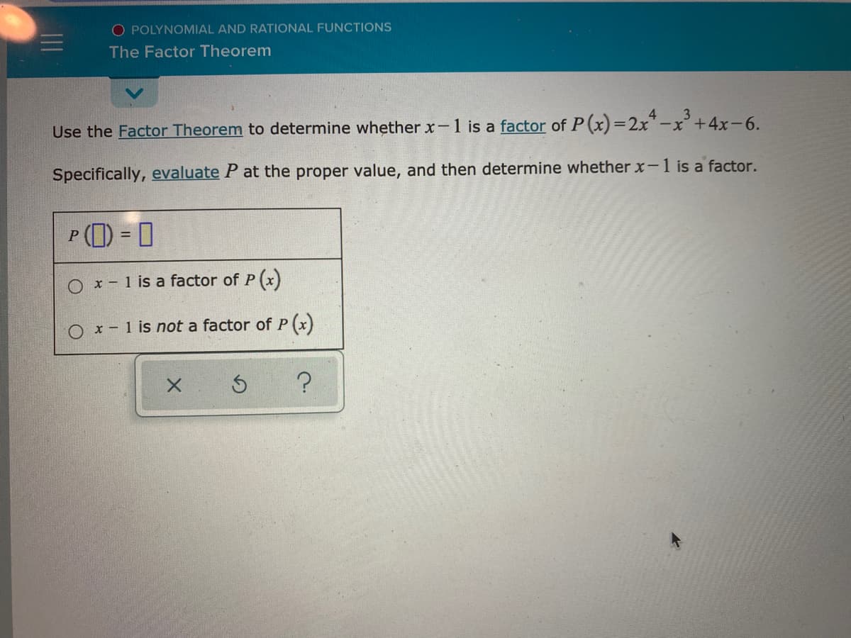 O POLYNOMIAL AND RATIONAL FUNCTIONS
The Factor Theorem
Use the Factor Theorem to determine whether x-1 is a factor of P(x)=2x*-x' +4x-6.
Specifically, evaluate P at the proper value, and then determine whether x-1 is a factor.
P (1) = 0
%3D
O x- 1 is a factor of P (x)
O x- 1 is not a factor of P (x)
