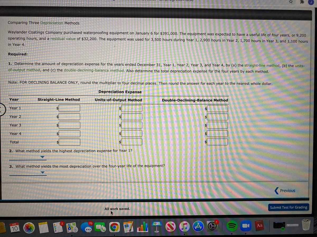 Comparing Three Depreciation Methods
Waylander Coatings Company purchased waterproofing equipment on January 6 for $391,000. The equipment was expected to have a useful life of four years, or 9,200
operating hours, and a residual value of $32,200. The equipment was used for 3,500 hours during Year 1, 2,900 họurs in Year 2, 1,700 hours in Year 3, and 1,100 hours
in Year 4.
Required:
1. Determine the amount of depreciation expense for the years ended December 31, Year 1, Year 2, Year 3, and Year 4, by (a) the straight-line method, (b) the units-
of-output method, and (c) the double-declining-balance method. Also determine the total depreciation expense for the four years by each method.
Note: FOR DECLINING BALANCE ONLY, round the multiplier to four decimal places. Then round the answer for each year to the nearest whole dollar.
Depreciation Expense
Year
Straight-Line Method
Units-of-Output Method
Double-Declining-Balance Method
Year 1
Year 2
Year 3
$4
Year 4
$4
Total
2. What method yields the highest depreciation expense for Year 1?
3. What method yields the most depreciation over the four-year life of the equipment?
Previous
All work saved.
Submit Test for Grading
國山T。
Aa
10
