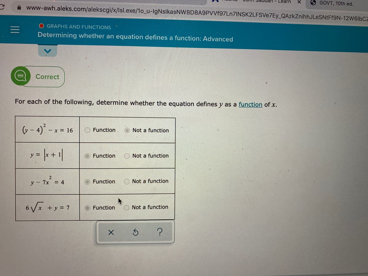 Learn
GOVT, 10th ed.
www-awh.aleks.com/alekscgi/x/Isl.exe/1o_u-lgNslkasNW8D8A9PVVf97Ln7INSK2LFSVe7Ey_QAzkZnihhJLeSNtFf9N-12W6I6CZ
O GRAPHS AND FUNCTIONS
Determining whether an equation defines a function: Advanced
Correct
For each of the following, determine whether the equation defines y as a function of x.
6- 4)' - x
x = 16
Function
O Not a function
y = + +1|
Function
Not a function
2
y - 7x = 4
O Function
O Not a function
6Vx +y = 7
O Function
O Not a function
