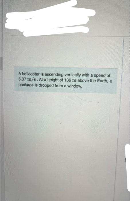 A helicopter is ascending vertically with a speed of
5.37 m/s. At a height of 136 m above the Earth, a
package is dropped from a window.