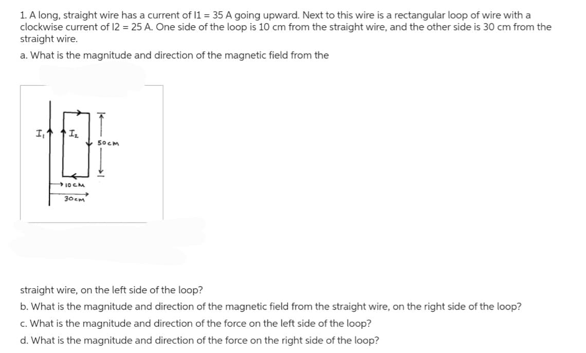 1. A long, straight wire has a current of 11 = 35 A going upward. Next to this wire is a rectangular loop of wire with a
clockwise current of 12 = 25 A. One side of the loop is 10 cm from the straight wire, and the other side is 30 cm from the
straight wire.
a. What is the magnitude and direction of the magnetic field from the
I,↑ 1₂
10CM
30см
50cm
straight wire, on the left side of the loop?
b. What is the magnitude and direction of the magnetic field from the straight wire, on the right side of the loop?
c. What is the magnitude and direction of the force on the left side of the loop?
d. What is the magnitude and direction of the force on the right side of the loop?