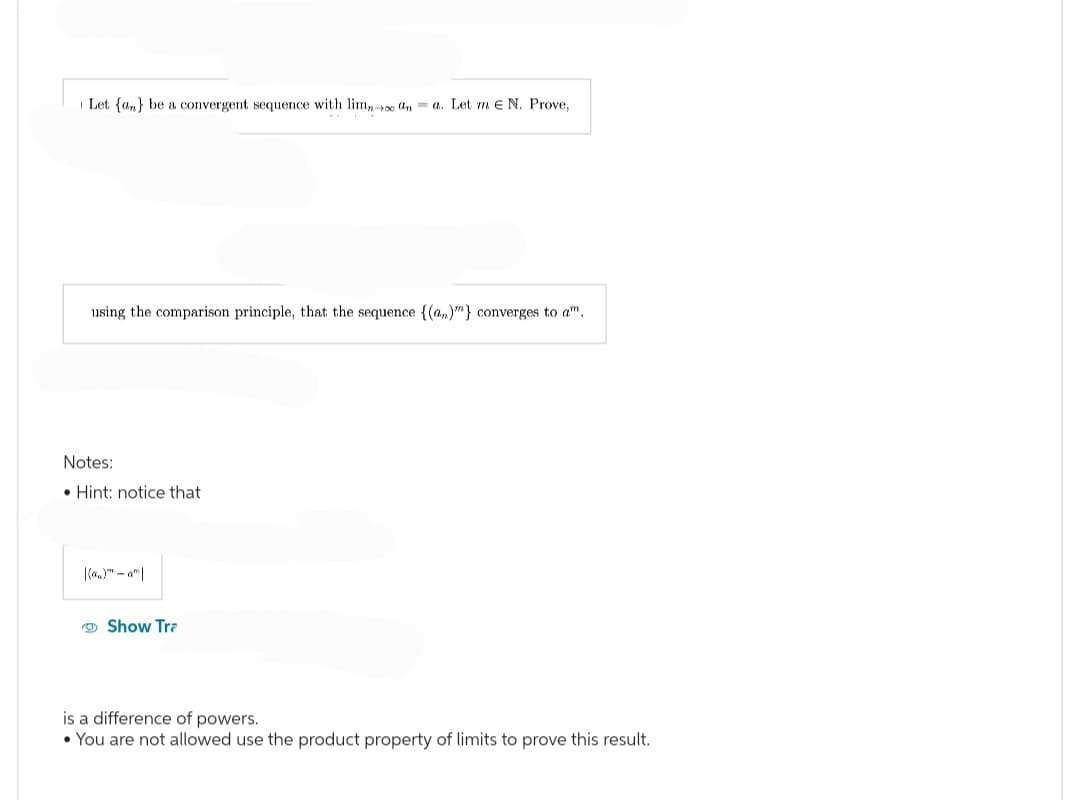 Let {a} be a convergent sequence with limno ana. Let me N. Prove,
using the comparison principle, that the sequence {(a)"} converges to a.
Note
Hint: notice that
|(a)-am|
Show Tra
is a difference of powers.
• You are not allowed use the product property of limits to prove this result.