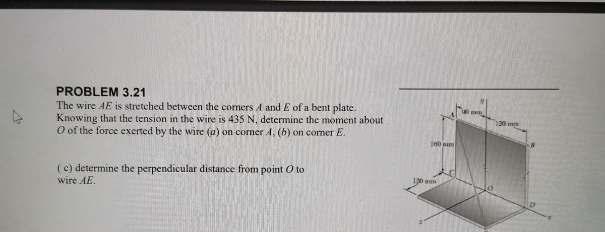 4
PROBLEM 3.21
The wire AE is stretched between the corners A and E of a bent plate.
Knowing that the tension in the wire is 435 N, determine the moment about
O of the force exerted by the wire (a) on corner A, (b) on corner E.
(c) determine the perpendicular distance from point O to
wire AE.
160 mm
120 mm
90 mm
120 mm