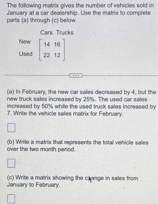 The following matrix gives the number of vehicles sold in
January at a car dealership. Use the matrix to complete
parts (a) through (c) below.
Cars Trucks
14 16
22 12
New
Used
(a) In February, the new car sales decreased by 4, but the
new truck sales increased by 25%. The used car sales
increased by 50% while the used truck sales increased by
7. Write the vehicle sales matrix for February.
(b) Write a matrix that represents the total vehicle sales
over the two month period.
(c) Write a matrix showing the change in sales from
January to February.