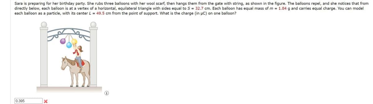 Sara is preparing for her birthday party. She rubs three balloons with her wool scarf, then hangs them from the gate with string, as shown in the figure. The balloons repel, and she notices that from
directly below, each balloon is at a vertex of a horizontal, equilateral triangle with sides equal to S = 32.7 cm. Each balloon has equal mass of m= 1.84 g and carries equal charge. You can model
each balloon as a particle, with its center L = 49.5 cm from the point of support. What is the charge (in µC) on one balloon?
0.395
(i)