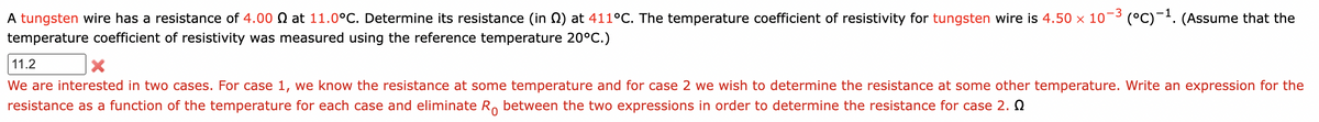 A tungsten wire has a resistance of 4.00 at 11.0°C. Determine its resistance (in ) at 411°C. The temperature coefficient of resistivity for tungsten wire is 4.50 × 10-3 (°C)¯¹. (Assume that the
temperature coefficient of resistivity was measured using the reference temperature 20°C.)
11.2
X
We are interested in two cases. For case 1, we know the resistance at some temperature and for case 2 we wish to determine the resistance at some other temperature. Write an expression for the
resistance as a function of the temperature for each case and eliminate Ro between the two expressions in order to determine the resistance for case 2.