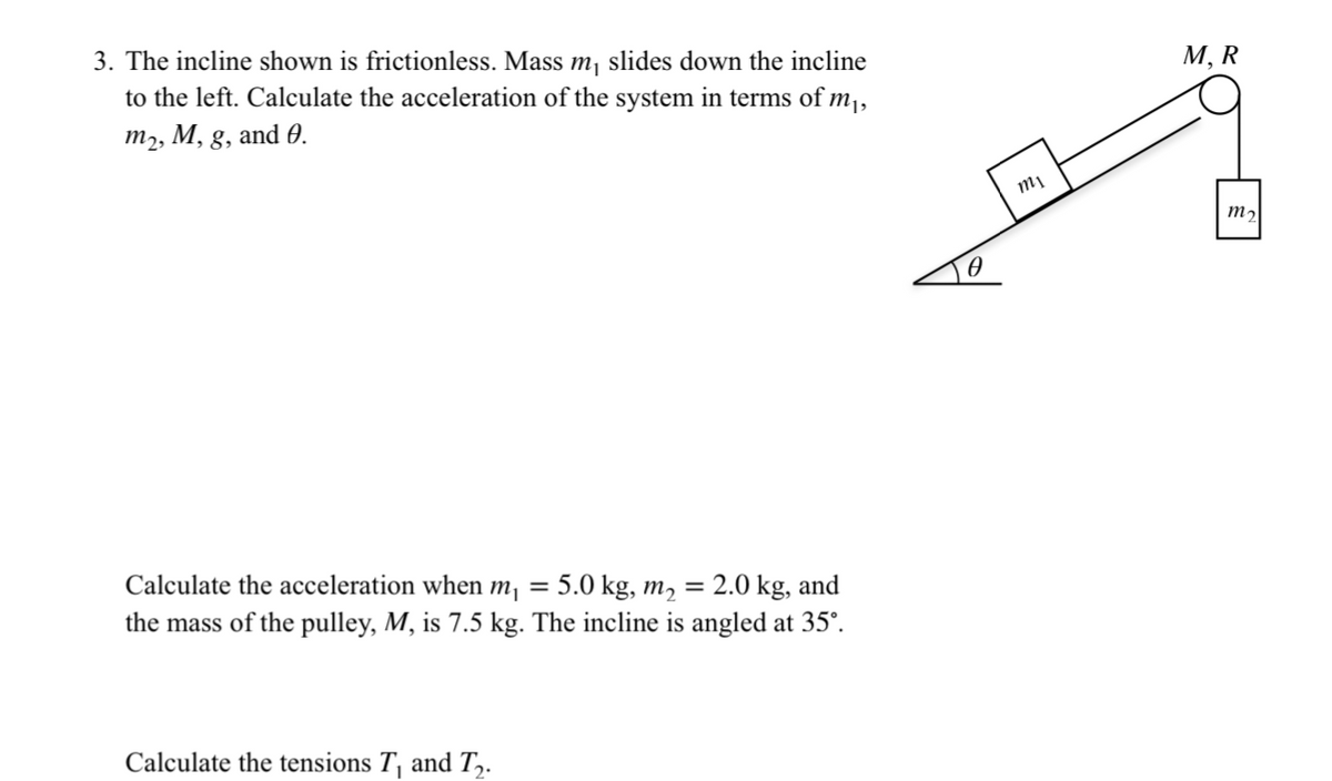 3. The incline shown is frictionless. Mass m₁ slides down the incline
to the left. Calculate the acceleration of the system in terms of m₁,
m₂, M, g, and 0.
Calculate the acceleration when m₁ = 5.0 kg, m₂ = 2.0 kg, and
the mass of the pulley, M, is 7.5 kg. The incline is angled at 35°.
Calculate the tensions T₁ and T₂.
mi
M, R
m₂