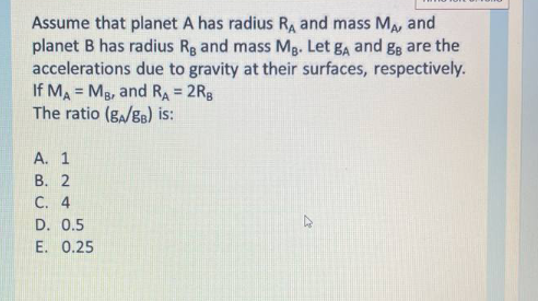 Assume that planet A has radius RA and mass MA, and
planet B has radius Rg and mass Mg. Let ga and gg are the
accelerations due to gravity at their surfaces, respectively.
If MA = Mg, and RA = 2Rg
The ratio (g,/Ba) is:
A. 1
B. 2
C. 4
D. 0.5
E. 0.25
