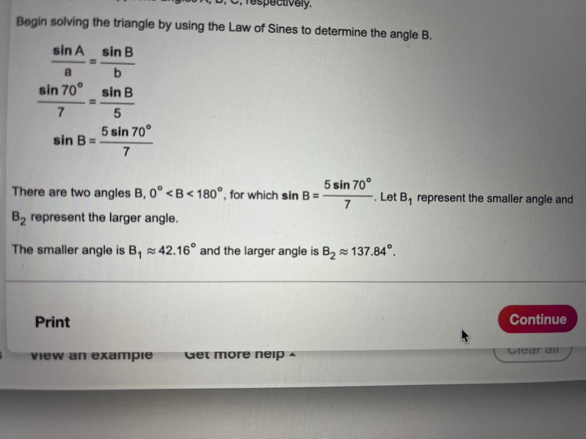 To solve the triangle using the Law of Sines, we need to determine angle \( B \).

Start by applying the Law of Sines:
\[
\frac{\sin A}{a} = \frac{\sin B}{b}
\]

Substitute the given values:
\[
\frac{\sin 70^\circ}{7} = \frac{\sin B}{5}
\]

Solve for \(\sin B\):
\[
\sin B = \frac{5 \sin 70^\circ}{7}
\]

This equation shows that there are two possible angles \( B \) where \( 0^\circ < B < 180^\circ \). Let \( B_1 \) be the smaller angle and \( B_2 \) the larger angle:
\[
B_1 \approx 42.16^\circ \quad \text{and} \quad B_2 \approx 137.84^\circ
\]

Explanation:
The text describes how to use trigonometry, specifically the Law of Sines, to find the angles in a triangle given one angle and two sides. The two possible solutions for angle \( B \) result from the sine function's property that \(\sin \theta = \sin (180^\circ - \theta)\).