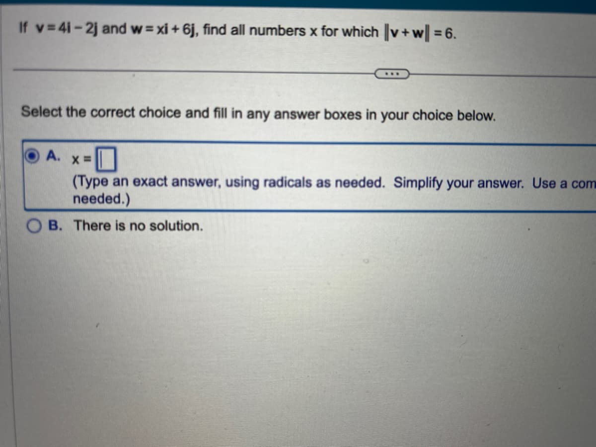 If v=41-2j and w=xi +6j, find all numbers x for which ||v+w|| = 6.
Select the correct choice and fill in any answer boxes in your choice below.
A.
X =
(Type an exact answer, using radicals as needed. Simplify your answer. Use a com
needed.)
B. There is no solution.