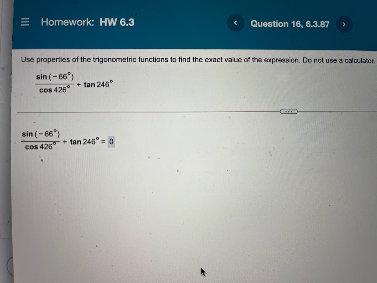 E Homework: HW 6.3
Question 16, 6.3.87
>
Use properties of the trigonometric functions to find the exact value of the expression. Do not use a calculator.
sin (-66°)
+ tan 246°
cos 426°
...
sin (-66°)
+ tan 246° = 0
%3D
cos 426
