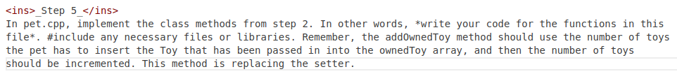 <ins> Step 5 </ins>
In pet.cpp, implement the class methods from step 2. In other words, *write your code for the functions in this
file*. #include any necessary files or libraries. Remember, the addOwnedToy method should use the number of toys
the pet has to insert the Toy that has been passed in into the ownedToy array, and then the number of toys
should be incremented. This method is replacing the setter.