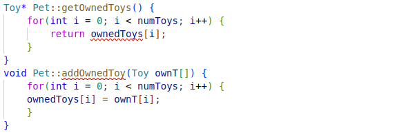 Toy* Pet::getOwned Toys () {
}
void
}
for (int i = 0; i < numToys; i++) {
return ownedToys [i];
}
Pet::addOwned Toy (Toy ownT[]) {
for (int i = 0; i < numToys; i++) {
ownedToys [i] = own T[i];
}